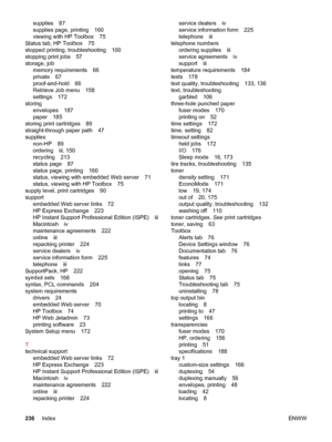Page 248supplies 87
supplies page, printing 160
viewing with HP Toolbox 75
Status tab, HP Toolbox 75
stopped printing, troubleshooting 100
stopping print jobs 57
storage, job memory requirements 66
private 67
proof-and-hold 66
Retrieve Job menu 158
settings 172
storing envelopes 187
paper 185
storing print cartridges 89
straight-through paper path 47
supplies non-HP 89
ordering iii, 150
recycling 213
status page 87
status page, printing 160
status, viewing with embedded Web server 71
status, viewing with HP...