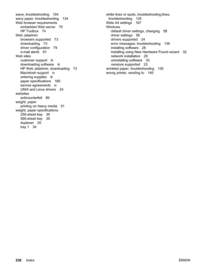 Page 250wave, troubleshooting 104
wavy paper, troubleshooting 134
Web browser requirementsembedded Web server 70
HP Toolbox 74
Web Jetadmin browsers supported 73
downloading 73
driver configuration 79
e-mail alerts 81
Web sites customer support iii
downloading software iii
HP Web Jetadmin, downloading 73
Macintosh support iv
ordering supplies iii
paper specifications 185
service agreements iv
UNIX and Linux drivers 24
websites anticounterfeit 89
weight, paper printing on heavy media 51
weight, paper...