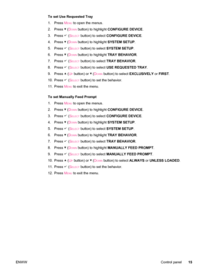 Page 27To set Use Requested Tray
1. Press M
ENU to open the menus.
2. Press 
 (DOWN button) to highlight  CONFIGURE DEVICE .
3. Press 
 (SELECT button) to select  CONFIGURE DEVICE .
4. Press 
 (DOWN button) to highlight  SYSTEM SETUP.
5. Press 
 (SELECT button) to select  SYSTEM SETUP .
6. Press 
 (DOWN button) to highlight  TRAY BEHAVIOR .
7. Press 
 (SELECT button) to select  TRAY BEHAVIOR .
8. Press 
 (SELECT button) to select  USE REQUESTED  TRAY .
9. Press 
 (UP button) or  (DOWN button) to select...