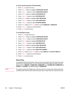 Page 28To set the printer default for PS Defer Media
1.Press  M
ENU to open the menus.
2. Press 
 (DOWN button) to highlight  CONFIGURE DEVICE .
3. Press 
 (SELECT button) to select  CONFIGURE DEVICE .
4. Press 
 (DOWN button) to highlight  SYSTEM SETUP.
5. Press 
 (SELECT button) to select  SYSTEM SETUP .
6. Press 
 (DOWN button) to highlight  TRAY BEHAVIOR .
7. Press 
 (SELECT button) to select  TRAY BEHAVIOR .
8. Press 
 (SELECT button) to select  PS DEFER MEDIA .
9. Press 
 (UP button) or  (DOWN button) to...