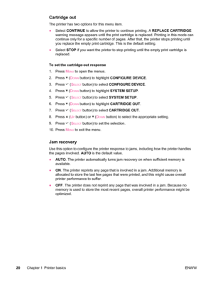 Page 32Cartridge out
The printer has two options for this menu item.
●Select  CONTINUE  to allow the printer to continue printing. A  REPLACE CARTRIDGE
warning message appears until the print cartridge  is replaced. Printing in this mode can
continue only for a specific number of pages.  After that, the printer stops printing until
you replace the empty print cartridge. This is the default setting.
● Select  STOP if you want the printer to stop  printing until the empty print cartridge is
replaced.
To set the...