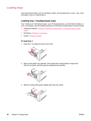 Page 54Loading trays
Load special print media, such as envelopes, labels, and transparencies, in tray 1 only. Load
only paper in tray 2 or optional tray 3. 
Loading tray 1 (multipurpose tray)
Tray 1 holds up to 100 sheets of paper, up to 75 transparencies, up to 50 sheets of lables, or
up to 10 envelopes. See the following  sections for information aboutprinting on special media:
● Preprinted material—
Printing on letterhead, prepunched, or preprinted paper (single-
sided)
● Envelopes—
Printing on envelopes
●...