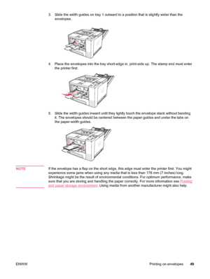 Page 613. Slide the width guides on tray 1 outward to a position that is slightly wider than the
envelopes.
4. Place the envelopes into the tray short-edge  in, print-side up. The stamp end must enter
the printer first.
5. Slide the width guides inward until they lightly touch the envelope stack without bending it. The envelopes should be centered between the  paper guides and under the tabs on
the paper-width guides.
NOTEIf the envelope has a flap on the short edge,  this edge must enter the printer first. You...