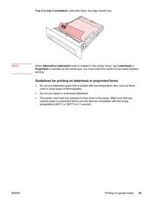 Page 65Tray 2 or tray 3 orientation: print-side down, top edge toward you.
NOTEWhen Alternative Letterhead  mode is enabled in the printer driver, and  Letterhead or
Preprinted  is selected as the media type, you must orient the media for two-sided (duplex)
printing.
Guidelines for printing on letterhead or preprinted forms
● Do not use letterhead paper that is printed with low-temperature inks, such as those
used in some types of thermography.
● Do not use raised or embossed letterhead.
● The printer uses heat...