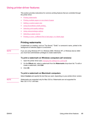 Page 73Using printer-driver features
This section provides instructions for common printing features that are controlled through
the printer driver.
●
Printing watermarks
●
Printing multiple pages on one sheet of paper
●
Setting a custom paper size
●
Using EconoMode (draft) printing  
●
Selecting print-quality settings
●
Using reduce/enlarge options
●
Selecting a paper source
●
Printing a cover, a different first or last page, or a blank page
Printing watermarks
A watermark is a marking, such as Top Secret,...