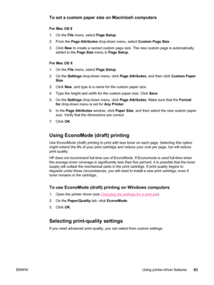 Page 75To set a custom paper size on Macintosh computers
For Mac OS 9
1. On the File menu, select  Page Setup.
2. From the  Page Attributes  drop-down menu, select  Custom Page Size.
3. Click  New to create a named custom page size. The new custom page is automaticall\
y
added to the  Page Size menu in Page Setup .
For Mac OS X
1. On the  File menu, select  Page Setup.
2. On the  Settings drop-down menu, click  Page Attributes, and then click Custom Paper
Size .
3. Click  New, and type in a name for the custom...
