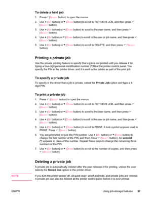 Page 79To delete a held job
1.Press (SELECT button) to open the menus.
2. Use 
 (UP button) or  (DOWN button) to scroll to RETRIEVE JOB, and then press 
(SELECT button).
3. Use 
 (UP button) or  (DOWN button) to scroll to the user name, and then press 
(SELECT button).
4. Use 
 (UP button) or  ( DOWN button) to scroll to the user or job name, and then press 
(SELECT button).
5. Use 
 (UP button) or  (DOWN button) to scroll to DELETE, and then press  (SELECT
button).
Printing a private job
Use the private...