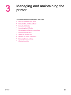 Page 813
Managing and maintaining the
printer
This chapter contains information about these topics:
●
Using the embedded Web server
●
Using HP Web Jetadmin software
●
Using the HP Toolbox
●
Uninstalling the HP Toolbox
●
Managing and configuring printer drivers
●
Configuring e-mail alerts
●
Setting the real-time clock
●
Checking the printer configuration
●
Managing the print cartridge
●
Cleaning the printer
ENWW 69
 