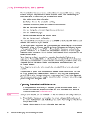 Page 82Using the embedded Web server
Use the embedded Web server to view printer and network status and to manage printing
functions from your computer instead of from the printer control panel. The following are
examples of what you can do using the embedded Web server:
● View printer-control status information.
● Set the type of media that is loaded in each tray.
● Determine the remaining life for all supplies and order new ones.
● View and change tray configurations.
● View and change the printer...