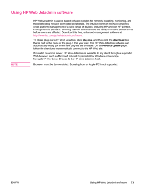 Page 85Using HP Web Jetadmin software
HP Web Jetadmin is a Web-based software solution for remotely installing, monitoring, and
troubleshooting network-connected peripherals. The intuitive browser interface simplifies
cross-platform management of a wide range of devices, including HP and non-HP printers.
Management is proactive, allowing network administrators the ability to resolve printer issues
before users are affected. Download this free, enhanced-management software at...