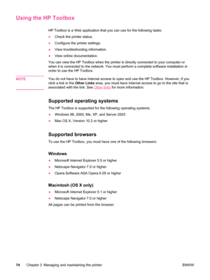 Page 86Using the HP Toolbox
HP Toolbox is a Web application that you can use for the following tasks:
●Check the printer status.
● Configure the printer settings.
● View troubleshooting information.
● View online documentation.
You can view the HP Toolbox when the  printer is directly connected to your computer or
when it is connected to the network. You must perform a complete software installation in
order to use the HP Toolbox.
NOTE
You do not have to have Internet access to open and use the HP Toolbox....