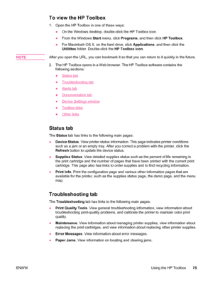 Page 87To view the HP Toolbox
1.Open the HP Toolbox in one of these ways:
●On the Windows desktop, double-click the HP Toolbox icon.
● From the Windows  Start menu, click  Programs, and then click  HP Toolbox.
● For Macintosh OS X, on the hard drive, click  Applications, and then click the
Utilitites  folder. Double-click the  HP Toolbox icon.
NOTE
After you open the URL, you can bookmark it so that you can return to it quickly in the future.
2. The HP Toolbox opens in a Web browser. The HP Toolbox software...