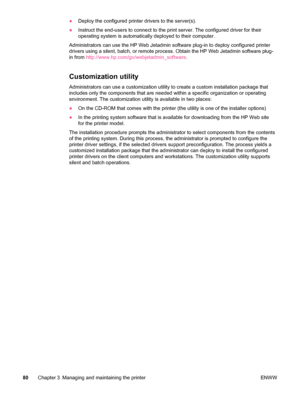 Page 92●Deploy the configured printer drivers to the server(s).
● Instruct the end-users to connect to the  print server. The configured driver for their
operating system is automatically deployed to their computer.
Administrators can use the HP Web Jetadmin software plug-in to deploy configured printer
drivers using a silent, batch, or remote process. Obtain the HP Web Jetadmin software plug-
in from  http://www.hp.com/go/webjetadmin_software .
Customization utility
Administrators can use a customization...