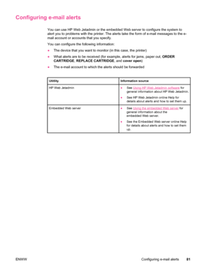 Page 93Configuring e-mail alerts
You can use HP Web Jetadmin or the embedded Web server to configure the system to
alert you to problems with the printer. The alerts take the form of e-mail messages to the e-
mail account or accounts that you specify.
You can configure the following information:
● The device that you want to monitor (in this case, the printer)
● What alerts are to be received (for  example, alerts for jams, paper out,  ORDER
CARTRIDGE , REPLACE CARTRIDGE , and cover open )
● The e-mail account...