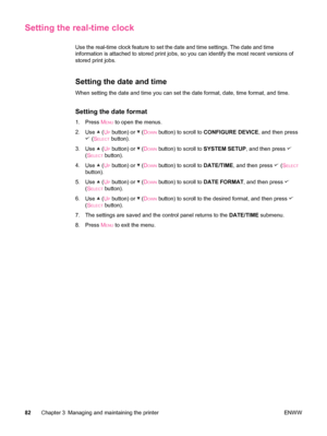 Page 94Setting the real-time clock
Use the real-time clock feature to set the date and time settings. The date and time
information is attached to stored print jobs, so you can identify the most recent versions of
stored print jobs. 
Setting the date and time
When setting the date and time you can set the date format, date, time format, and time.
Setting the date format
1. Press MENU to open the menus.
2. Use 
 (UP button) or  (DOWN button) to scroll to  CONFIGURE DEVICE , and then press
 (SELECT button).
3....