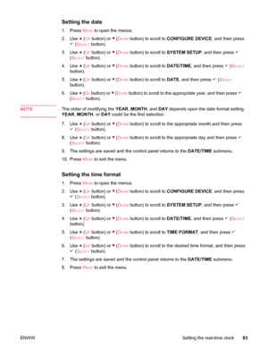 Page 95Setting the date
1. Press MENU to open the menus.
2. Use 
 (UP button) or  (DOWN button) to scroll to  CONFIGURE DEVICE , and then press
 (SELECT button).
3. Use 
 (UP button) or  (DOWN button) to scroll to  SYSTEM SETUP, and then press 
(SELECT button).
4. Use 
 (UP button) or  (DOWN button) to scroll to  DATE/TIME, and then press  (SELECT
button).
5. Use 
 (UP button) or  (DOWN button) to scroll to  DATE, and then press  (SELECT
button).
6. Use 
 (UP button) or  (DOWN button) to scroll to the...