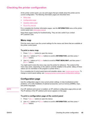 Page 97Checking the printer configuration
At the printer control panel, you can print pages that give details about the printer and its
current configuration. The following information pages are described here:
●
Menu map
●
Configuration page
●
Supplies status page
●
PS or PCL font list
For a complete list of printer information pages, see the  INFORMATION menu at the printer
control panel (see 
Information menu ).
Keep these pages nearby for troubleshooting. They are also useful if you contact
HP Customer...