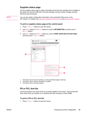 Page 99Supplies status page
Use the supplies status page to obtain information about the print cartridge that is installed in
the printer, the amount of life left in the print cartridge, and the number of pages and jobs
that have been processed. 
NOTE
You can also obtain configuration information in the embedded Web server or the
HP Toolbox. For details, see 
Using the embedded Web server  or see Using the HP Toolbox.
To print a supplies status page at the control panel
1.
Press  (SELECT button) to open the...