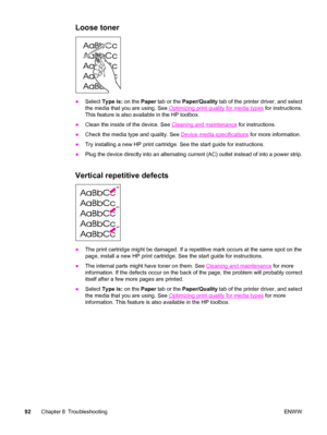 Page 102Loose toner
●Select Type is: on the Paper tab or the Paper/Quality tab of the printer driver, and select
the media that you are using. See 
Optimizing print quality for media types for instructions.
This feature is also available in the HP toolbox.
●Clean the inside of the device. See 
Cleaning and maintenance for instructions.
●Check the media type and quality. See 
Device media specifications for more information.
●Try installing a new HP print cartridge. See the start guide for instructions.
●Plug the...