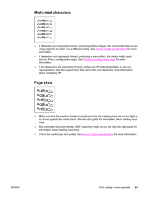 Page 103Misformed characters
●If characters are improperly formed, producing hollow images, the print media that you are
using might be too slick. Try a different media. See 
Device media specifications for more
information.
●If characters are improperly formed, producing a wavy effect, the device might need
service. Print a configuration page. See 
Printing a configuration page for more
information.
●If the characters are improperly formed, contact an HP-authorized dealer or service
representative. See the...