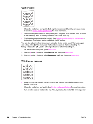 Page 104Curl or wave
●Check the media type and quality. Both high temperature and humidity can cause media
to curl. See 
Device media specifications for more information.
●The media might have been in the input tray for a long time. Turn over the stack of media
in the input tray. Also, try rotating the media 180° in the input tray.
●The fuser temperature might be too high. See 
Optimizing print quality for media types for
instructions. This feature is also available in the HP toolbox.
You can also adjust the...