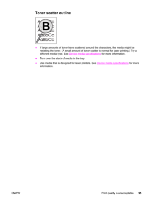 Page 105Toner scatter outline
●If large amounts of toner have scattered around the characters, the media might be
resisting the toner. (A small amount of toner scatter is normal for laser printing.) Try a
different media type. See 
Device media specifications for more information.
●Turn over the stack of media in the tray.
●Use media that is designed for laser printers. See 
Device media specifications for more
information.
ENWW Print quality is unacceptable95
 