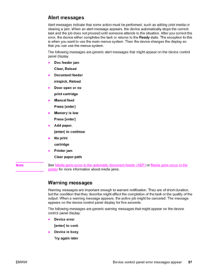 Page 107Alert messages
Alert messages indicate that some action must be performed, such as adding print media or
clearing a jam. When an alert message appears, the device automatically stops the current
task and the job does not proceed until someone attends to the situation. After you correct the
error, the device either completes the task or returns to the Ready state. The exception to this
is when you want to use the main menus system. Then the device changes the display so
that you can use the menus system....