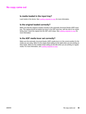 Page 109No copy came out
Is media loaded in the input tray?
Load media in the device. See Loading originals to copy for more information.
Is the original loaded correctly?
Make sure that the original is loaded correctly in the automatic document feeder (ADF) input
tray. The original should be loaded top down in the ADF input tray, with the side to be copied
facing down. Insert the original into the ADF until it stops. See 
Loading originals to copy for
more information.
Is the ADF media lever set correctly?
Make...