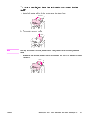 Page 113To clear a media jam from the automatic document feeder
(ADF)
1. Using both hands, pull the device control panel door toward you.
2. Remove any jammed media.
NoteUse only your hands to remove jammed media. Using other objects can damage internal
parts.
3. Make sure that all of the pieces of media are removed, and then close the device control
panel door.
ENWW Media jams occur in the automatic document feeder (ADF) 103
 