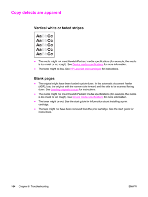 Page 114Copy defects are apparent
Vertical white or faded stripes
●The media might not meet Hewlett-Packard media specifications (for example, the media
is too moist or too rough). See 
Device media specifications for more information.
●The toner might be low. See 
HP LaserJet print cartridges for instructions.
Blank pages
●The original might have been loaded upside down. In the automatic document feeder
(ADF), load the original with the narrow side forward and the side to be scanned facing
down. See 
Loading...
