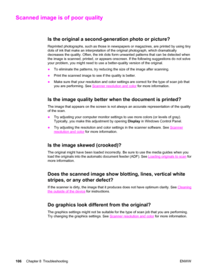 Page 116Scanned image is of poor quality
Is the original a second-generation photo or picture?
Reprinted photographs, such as those in newspapers or magazines, are printed by using tiny
dots of ink that make an interpretation of the original photograph, which dramatically
decreases the quality. Often, the ink dots form unwanted patterns that can be detected when
the image is scanned, printed, or appears onscreen. If the following suggestions do not solve
your problem, you might need to use a better-quality...