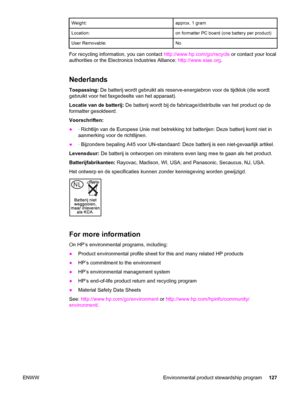 Page 137Weight:approx. 1 gram
Location:on formatter PC board (one battery per product)
User Removable:No
For recycling information, you can contact http://www.hp.com/go/recycle or contact your local
authorities or the Electronics Industries Alliance: http://www.eiae.org.
Nederlands
Toepassing: De batterij wordt gebruikt als reserve-energiebron voor de tijdklok (die wordt
gebruikt voor het faxgedeelte van het apparaat).
Locatie van de batterij: De batterij wordt bij de fabricage/distributie van het product op de...
