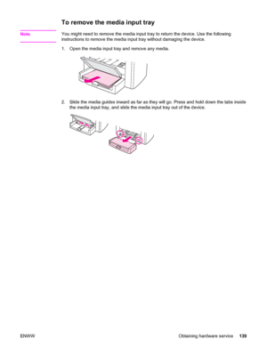 Page 149To remove the media input tray
NoteYou might need to remove the media input tray to return the device. Use the following
instructions to remove the media input tray without damaging the device.
1. Open the media input tray and remove any media.
2. Slide the media guides inward as far as they will go. Press and hold down the tabs inside
the media input tray, and slide the media input tray out of the device.
ENWW Obtaining hardware service139
 