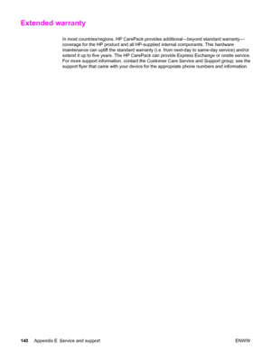 Page 150Extended warranty
In most countries/regions, HP CarePack provides additional—beyond standard warranty—
coverage for the HP product and all HP-supplied internal components. This hardware
maintenance can uplift the standard warranty (i.e. from next-day to same-day service) and/or
extend it up to five years. The HP CarePack can provide Express Exchange or onsite service.
For more support information, contact the Customer Care Service and Support group; see the
support flyer that came with your device for...