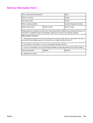 Page 151Service information form
Who is returning the equipment?Date:
Person to contact:Phone:
Alternate contact:Phone:
Return shipping address:Special shipping instructions:
What is being sent?Model number:Serial number:
Please attach any relevant printouts when returning equipment. Do not ship accessories that are not
required to complete the repair (for example, media trays, manuals, and cleaning supplies).
What needs to be done?
1. Describe the conditions of the failure (What was the failure? What were you...