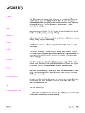 Page 153Glossary
1284-B
The 1284 parallel port standard was developed by the Institute of Electrical
and Electronics Engineers (IEEE). The term 1284-B refers to a specific
connector type on the end of the parallel cable that attaches to the peripheral
(for example, a printer). A 1284-B connector is larger than a 1284-C
connector, for example.
ADF
Automatic document feeder. The ADF is used to automatically feed originals
into the device for copying, scanning, or faxing.
all-in-one
A designation given to HP...