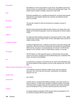 Page 154EconoMode
EconoMode is a toner-saving feature on the device. EconoMode reduces the
amount of toner on a printed page, so that the print cartridge lasts longer. The
printed result is similar to printing a document in draft mode.
ECP
Extended capabilities port, a parallel-port standard for computers that supports
bidirectional communication between the computer and attached devices
(such as a printer).
file format
The way the contents of a file are structured by a program or group of
programs.
grayscale...