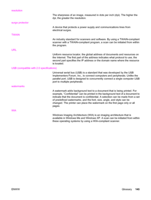 Page 155resolution
The sharpness of an image, measured in dots per inch (dpi). The higher the
dpi, the greater the resolution.
surge protector
A device that protects a power supply and communications lines from
electrical surges.
TWAIN
An industry standard for scanners and software. By using a TWAIN-compliant
scanner with a TWAIN-compliant program, a scan can be initiated from within
the program.
URL
Uniform resource locator, the global address of documents and resources on
the Internet. The first part of the...