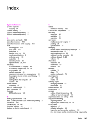 Page 157Index
Symbols/Numerics
2-sided originals
copying 54
2-sided printing 37
300 dpi print-quality setting 21
600 dpi print-quality setting 21
A
accessories and parts 132
acoustic emissions 112
acoustic emissions while copying 113
ADF
clearing jams 102
duty cycle 114
input tray 4
loading input tray 56
media specifications 8
ordering parts 133
output bin 4
selecting media 29
specifications 29, 114
adjusting
contrast default for copying 48
contrast for current copy job 48
copy quality 47
default copy size 49...