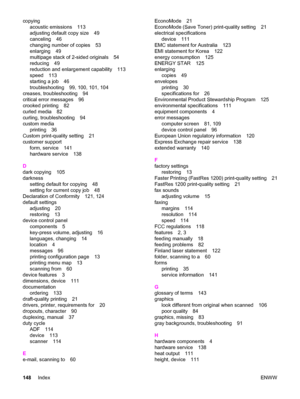 Page 158copying
acoustic emissions 113
adjusting default copy size 49
canceling 46
changing number of copies 53
enlarging 49
multipage stack of 2-sided originals 54
reducing 49
reduction and enlargement capability 113
speed 113
starting a job 46
troubleshooting 99, 100, 101, 104
creases, troubleshooting 94
critical error messages 96
crooked printing 82
curled media 82
curling, troubleshooting 94
custom media
printing 36
Custom print-quality setting 21
customer support
form, service 141
hardware service 138
D...