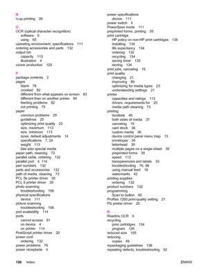 Page 160N
n-up printing 39
O
OCR (optical character recognition)
software 6
using 65
operating environment, specifications 111
ordering accessories and parts 132
output bin
capacity 113
illustration 4
ozone production 125
P
package contents 2
pages
blank 78
crooked 82
different from what appears on screen 83
different than on another printer 84
feeding problems 82
not printing 79
paper
common problems 25
guidelines 25
optimizing print quality 23
size, maximum 113
size, minimum 113
sizes, default adjustments 14...