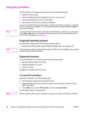 Page 20Using the hp toolbox
The HP toolbox is a Web application that you can use for the following tasks.
●Monitor the device status.
●View and configure the device settings for print, fax, copy, and scan.
●View troubleshooting and How do I information.
●Provide access to fax and scan software capabilities.
You can view the HP toolbox when the device is directly connected to a computer, or when the
device is connected to a network. You must have performed a complete software installation
to use the HP toolbox....