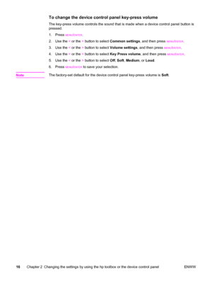 Page 26To change the device control panel key-press volume
The key-press volume controls the sound that is made when a device control panel button is
pressed.
1. Press 
MENU/ENTER.
2. Use the < or the > button to select Common settings, and then press 
MENU/ENTER.
3. Use the < or the > button to select Volume settings, and then press 
MENU/ENTER.
4. Use the < or the > button to select Key Press volume, and then press 
MENU/ENTER.
5. Use the < or the > button to select Off, Soft, Medium, or Loud.
6. Press...