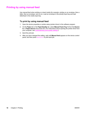 Page 28Printing by using manual feed
Use manual feed when printing on mixed media (for example, printing on an envelope, then a
letter, then an envelope, and so on). Load an envelope in the priority input tray and load
letterhead in the media input tray.
To print by using manual feed
1. Open the device properties or printer setup (printer driver) in the software program.
2. On the Paper tab or the Paper/Quality tab, select Manual Feed (Tray 1) from the Source
is: or Paper Source drop-down list. (For...