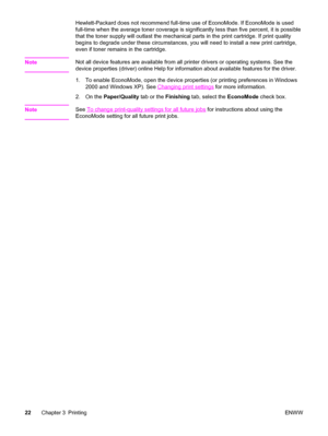 Page 32Hewlett-Packard does not recommend full-time use of EconoMode. If EconoMode is used
full-time when the average toner coverage is significantly less than five percent, it is possible
that the toner supply will outlast the mechanical parts in the print cartridge. If print quality
begins to degrade under these circumstances, you will need to install a new print cartridge,
even if toner remains in the cartridge.
Note
Not all device features are available from all printer drivers or operating systems. See...