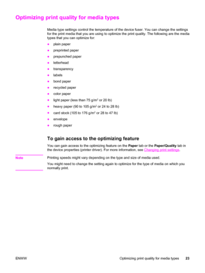 Page 33Optimizing print quality for media types
Media type settings control the temperature of the device fuser. You can change the settings
for the print media that you are using to optimize the print quality. The following are the media
types that you can optimize for:
●plain paper
●preprinted paper
●prepunched paper
●letterhead
●transparency
●labels
●bond paper
●recycled paper
●color paper
●
light paper (less than 75 g/m
2 or 20 lb)
●
heavy paper (90 to 105 g/m
2 or 24 to 28 lb)
●
card stock (105 to 176 g/m...