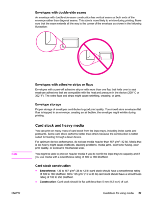 Page 37Envelopes with double-side seams
An envelope with double-side-seam construction has vertical seams at both ends of the
envelope rather than diagonal seams. This style is more likely to wrinkle during printing. Make
sure that the seam extends all the way to the corner of the envelope as shown in the following
illustration:
Envelopes with adhesive strips or flaps
Envelopes with a peel-off adhesive strip or with more than one flap that folds over to seal
must use adhesives that are compatible with the heat...