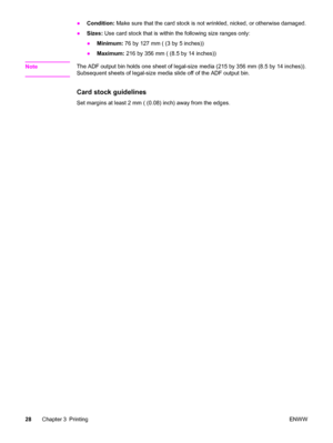 Page 38●Condition: Make sure that the card stock is not wrinkled, nicked, or otherwise damaged.
●Sizes: Use card stock that is within the following size ranges only:
●Minimum: 76 by 127 mm ( (3 by 5 inches))
●Maximum: 216 by 356 mm ( (8.5 by 14 inches))
Note
The ADF output bin holds one sheet of legal-size media (215 by 356 mm (8.5 by 14 inches)).
Subsequent sheets of legal-size media slide off of the ADF output bin.
Card stock guidelines
Set margins at least 2 mm ( (0.08) inch) away from the edges.
28Chapter 3...