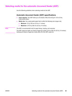 Page 39Selecting media for the automatic document feeder (ADF)
Use the following guidelines when selecting media for the ADF.
Automatic document feeder (ADF) specifications
●
Input capacity: The ADF holds up to 30 sheets of flat, 60 to 90 g/m2 (16 to 24 lb),
copier-grade paper.
●Media size: Use copier-grade paper that is within the following size ranges only:
●Minimum: 74 by 105 mm (2.9 by 4.1 inches)
●Maximum: 215.9 by 356 mm (8.5 by 14 inches)
Note
The ADF is recommended only for paper faxing, copying, and...