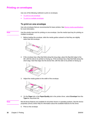 Page 40Printing on envelopes
Use one of the following methods to print on envelopes.
●
To print on one envelope
●
To print on multiple envelopes
To print on one envelope
Use only envelopes that are recommended for laser printers. See Device media specifications
for more information.
Note
Use the priority input slot for printing on one envelope. Use the media input tray for printing on
multiple envelopes.
1. Before loading the envelope, slide the media guides outward so that they are slightly
wider than the...